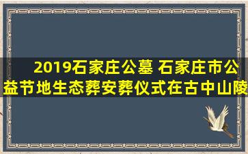 2019石家庄公墓 石家庄市公益节地生态葬安葬仪式在古中山陵园举行